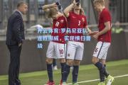 开云体育:罗马尼亚队连胜挪威，实现横扫晋级