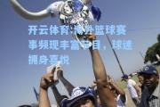 开云体育:海外篮球赛事频现丰富节目，球迷拥身喜悦