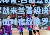 开云体育:西部篮协杯冠军战米兰晋级决赛明日将面对宿敌佛罗伦萨