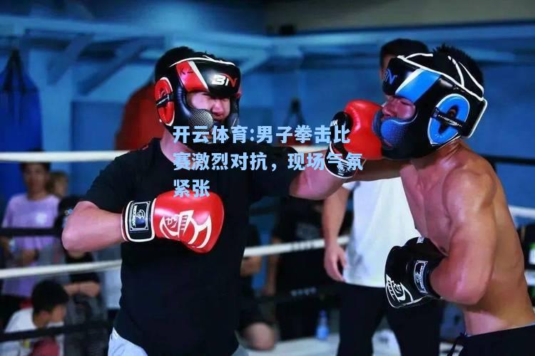 男子拳击比赛激烈对抗，现场气氛紧张